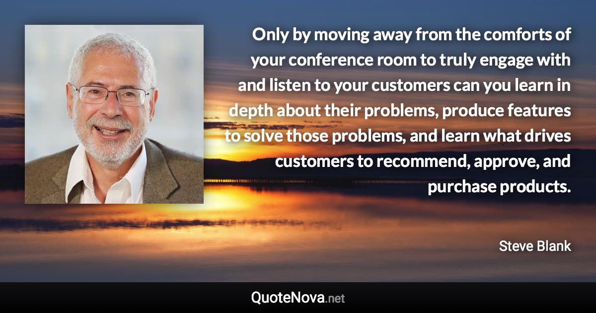Only by moving away from the comforts of your conference room to truly engage with and listen to your customers can you learn in depth about their problems, produce features to solve those problems, and learn what drives customers to recommend, approve, and purchase products. - Steve Blank quote