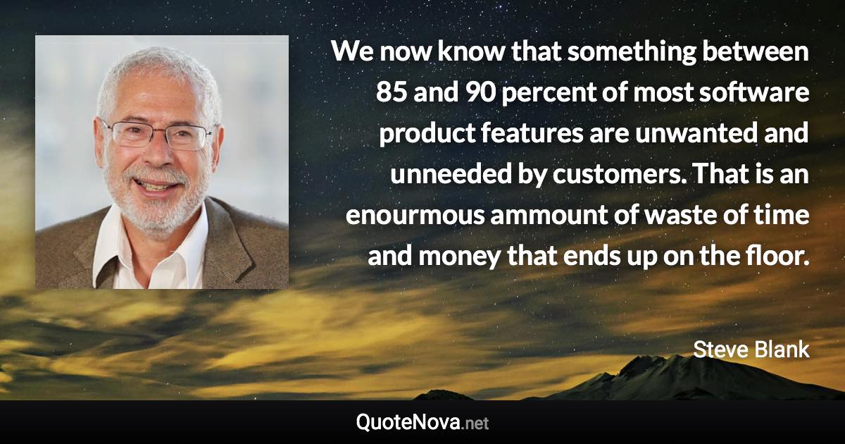 We now know that something between 85 and 90 percent of most software product features are unwanted and unneeded by customers. That is an enourmous ammount of waste of time and money that ends up on the floor. - Steve Blank quote