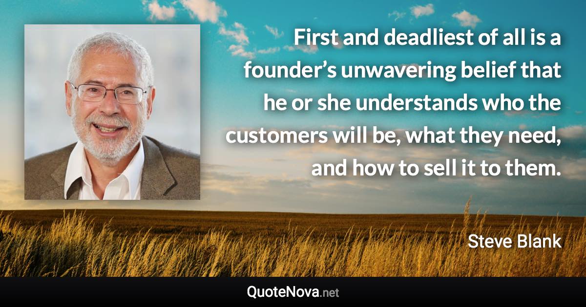 First and deadliest of all is a founder’s unwavering belief that he or she understands who the customers will be, what they need, and how to sell it to them. - Steve Blank quote