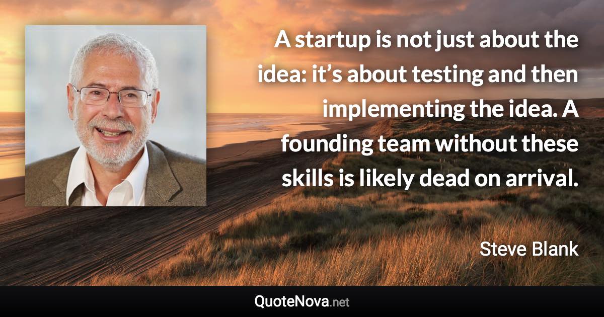 A startup is not just about the idea: it’s about testing and then implementing the idea. A founding team without these skills is likely dead on arrival. - Steve Blank quote