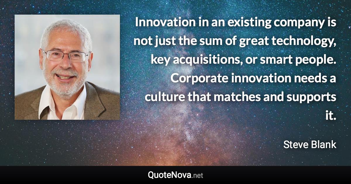 Innovation in an existing company is not just the sum of great technology, key acquisitions, or smart people. Corporate innovation needs a culture that matches and supports it. - Steve Blank quote