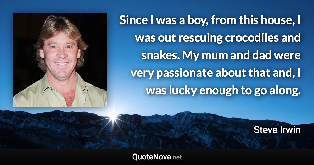 Since I was a boy, from this house, I was out rescuing crocodiles and snakes. My mum and dad were very passionate about that and, I was lucky enough to go along. - Steve Irwin quote