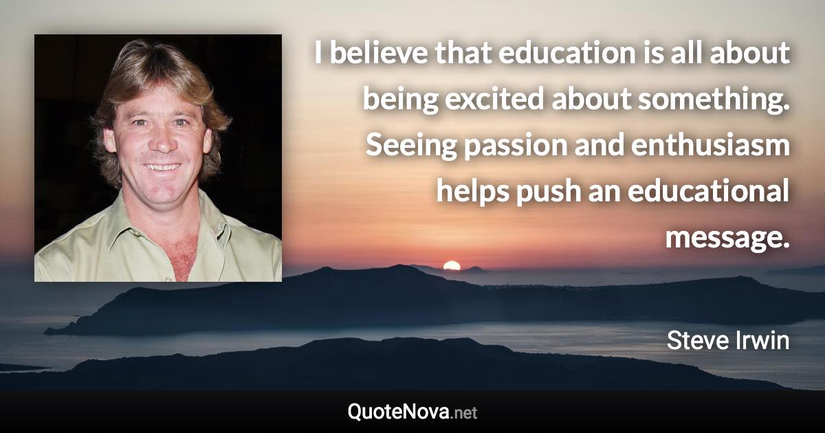 I believe that education is all about being excited about something. Seeing passion and enthusiasm helps push an educational message. - Steve Irwin quote