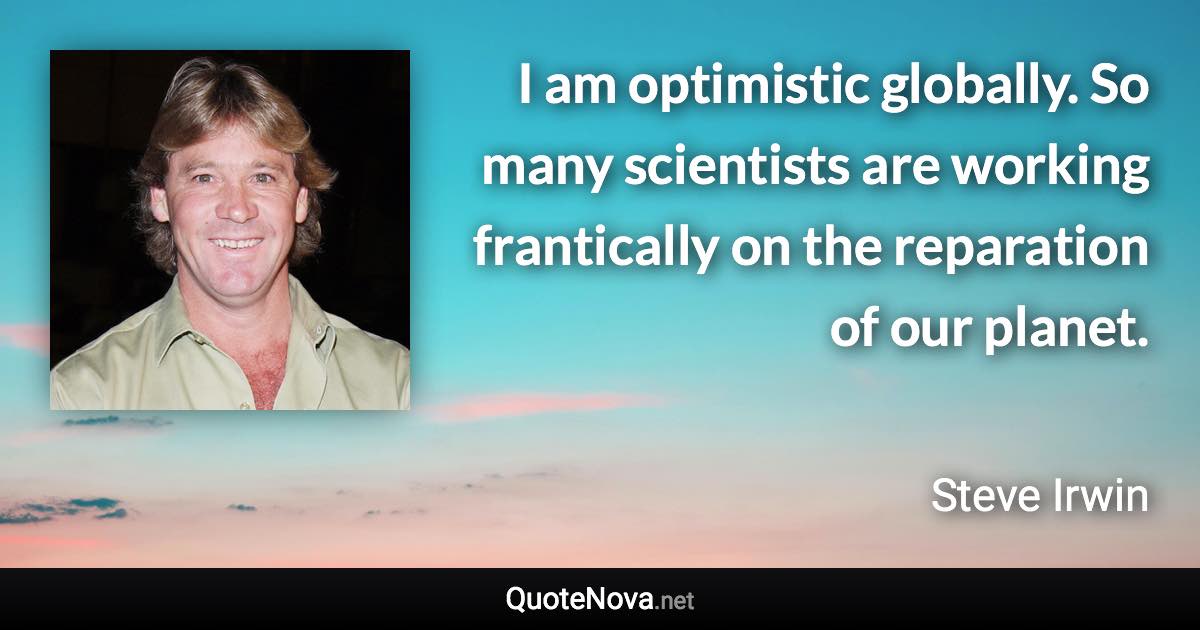 I am optimistic globally. So many scientists are working frantically on the reparation of our planet. - Steve Irwin quote