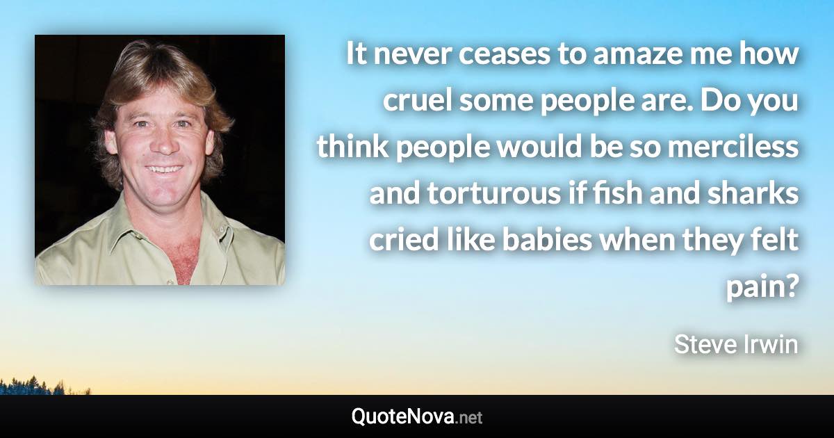 It never ceases to amaze me how cruel some people are. Do you think people would be so merciless and torturous if fish and sharks cried like babies when they felt pain? - Steve Irwin quote