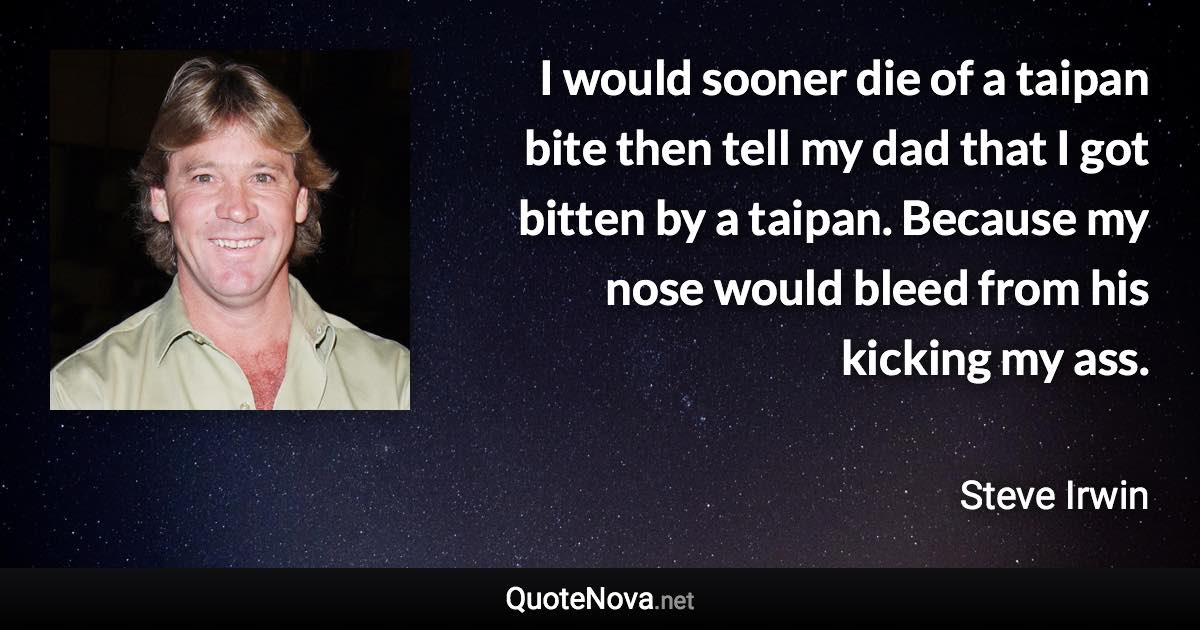 I would sooner die of a taipan bite then tell my dad that I got bitten by a taipan. Because my nose would bleed from his kicking my ass. - Steve Irwin quote
