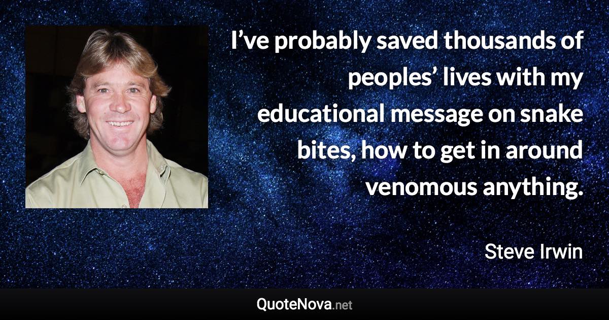 I’ve probably saved thousands of peoples’ lives with my educational message on snake bites, how to get in around venomous anything. - Steve Irwin quote
