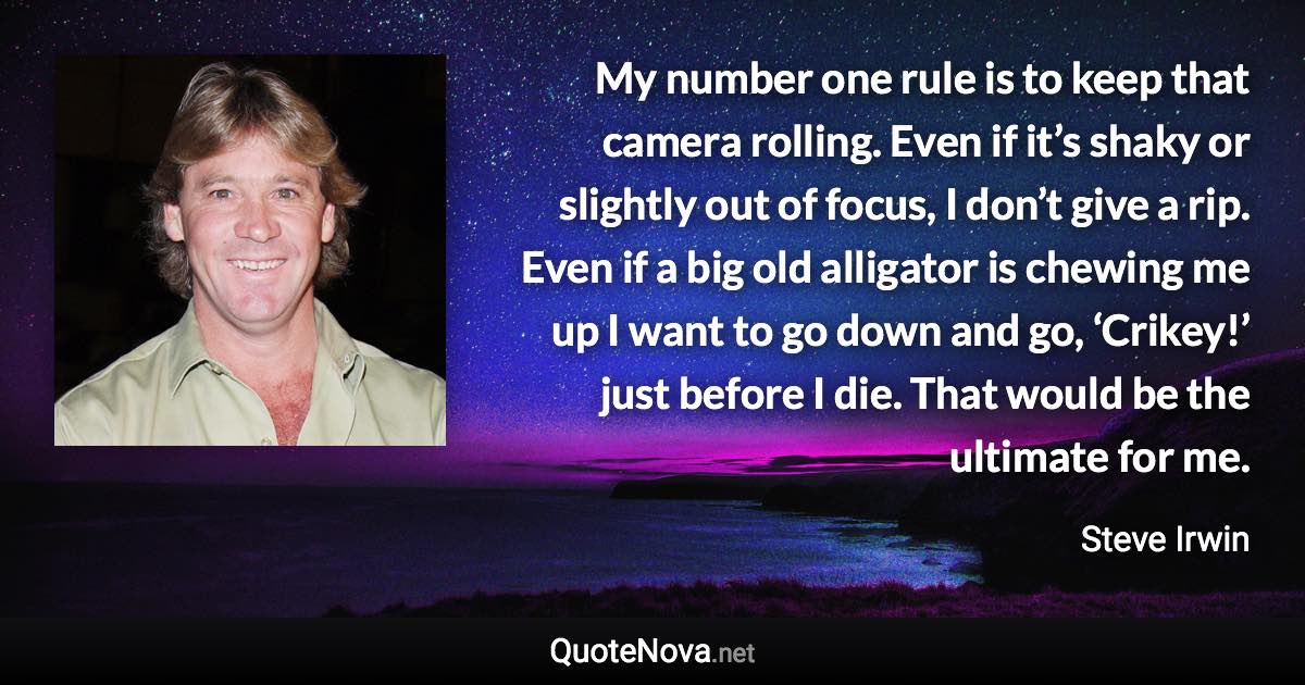 My number one rule is to keep that camera rolling. Even if it’s shaky or slightly out of focus, I don’t give a rip. Even if a big old alligator is chewing me up I want to go down and go, ‘Crikey!’ just before I die. That would be the ultimate for me. - Steve Irwin quote