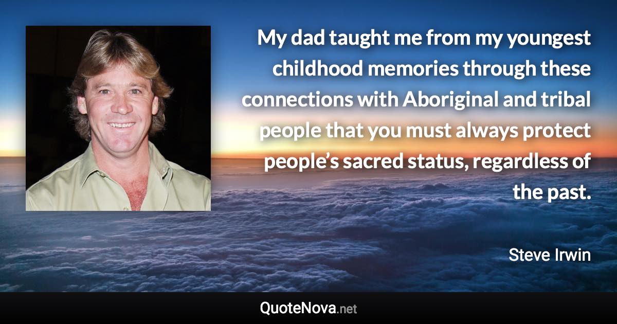 My dad taught me from my youngest childhood memories through these connections with Aboriginal and tribal people that you must always protect people’s sacred status, regardless of the past. - Steve Irwin quote