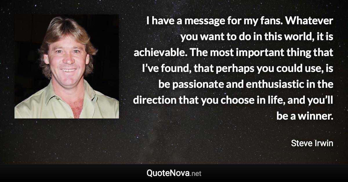 I have a message for my fans. Whatever you want to do in this world, it is achievable. The most important thing that I’ve found, that perhaps you could use, is be passionate and enthusiastic in the direction that you choose in life, and you’ll be a winner. - Steve Irwin quote