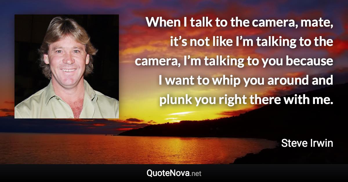 When I talk to the camera, mate, it’s not like I’m talking to the camera, I’m talking to you because I want to whip you around and plunk you right there with me. - Steve Irwin quote