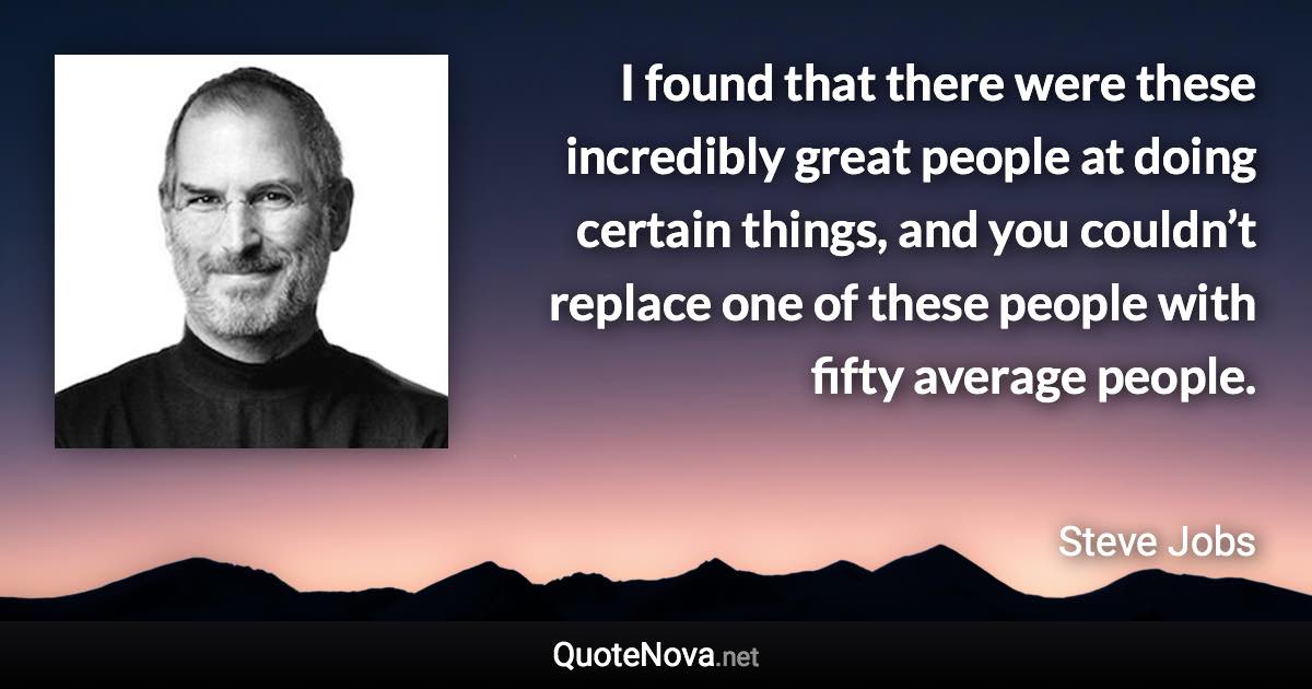 I found that there were these incredibly great people at doing certain things, and you couldn’t replace one of these people with fifty average people. - Steve Jobs quote