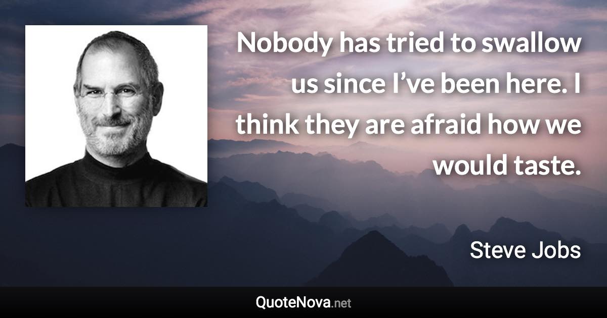 Nobody has tried to swallow us since I’ve been here. I think they are afraid how we would taste. - Steve Jobs quote