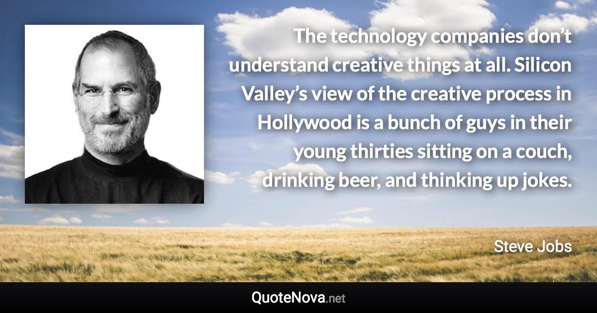 The technology companies don’t understand creative things at all. Silicon Valley’s view of the creative process in Hollywood is a bunch of guys in their young thirties sitting on a couch, drinking beer, and thinking up jokes. - Steve Jobs quote