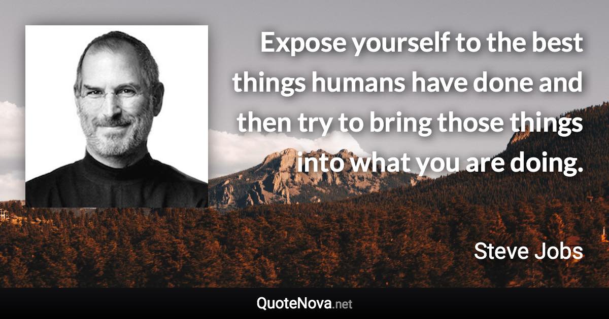 Expose yourself to the best things humans have done and then try to bring those things into what you are doing. - Steve Jobs quote