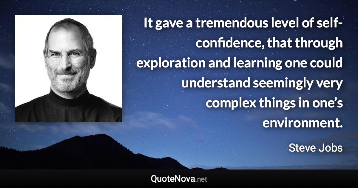 It gave a tremendous level of self-confidence, that through exploration and learning one could understand seemingly very complex things in one’s environment. - Steve Jobs quote