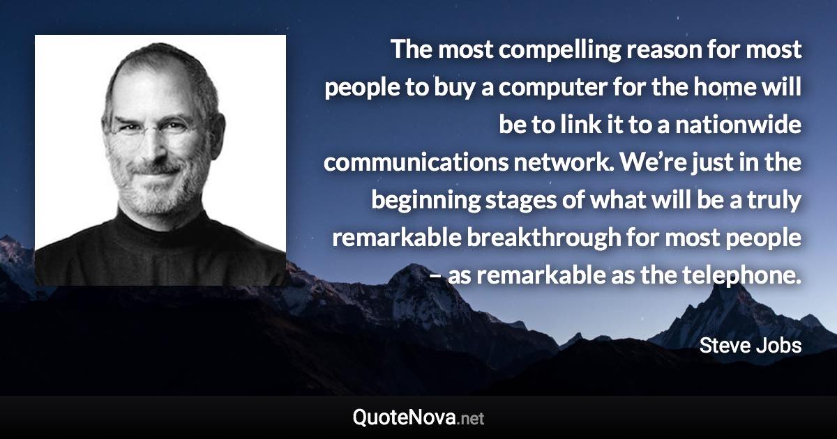 The most compelling reason for most people to buy a computer for the home will be to link it to a nationwide communications network. We’re just in the beginning stages of what will be a truly remarkable breakthrough for most people – as remarkable as the telephone. - Steve Jobs quote