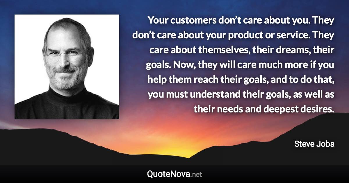 Your customers don’t care about you. They don’t care about your product or service. They care about themselves, their dreams, their goals. Now, they will care much more if you help them reach their goals, and to do that, you must understand their goals, as well as their needs and deepest desires. - Steve Jobs quote