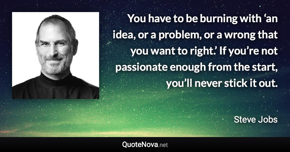 You have to be burning with ‘an idea, or a problem, or a wrong that you want to right.’ If you’re not passionate enough from the start, you’ll never stick it out. - Steve Jobs quote