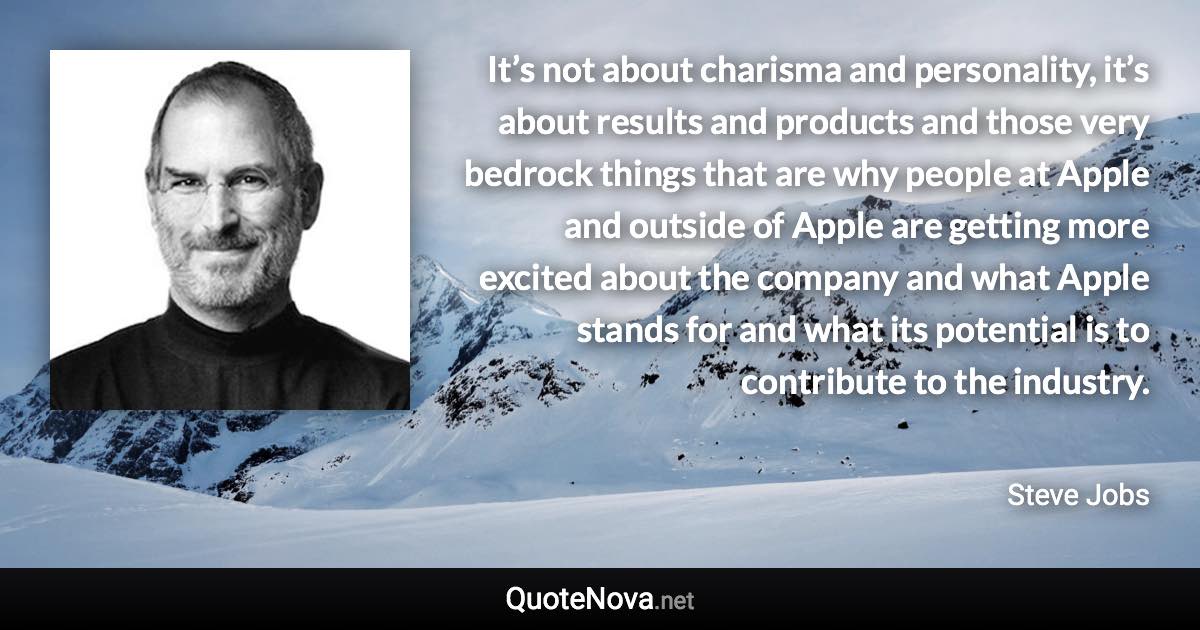 It’s not about charisma and personality, it’s about results and products and those very bedrock things that are why people at Apple and outside of Apple are getting more excited about the company and what Apple stands for and what its potential is to contribute to the industry. - Steve Jobs quote