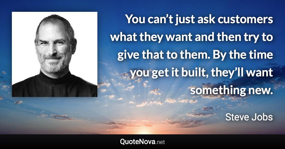 You can’t just ask customers what they want and then try to give that to them. By the time you get it built, they’ll want something new. - Steve Jobs quote