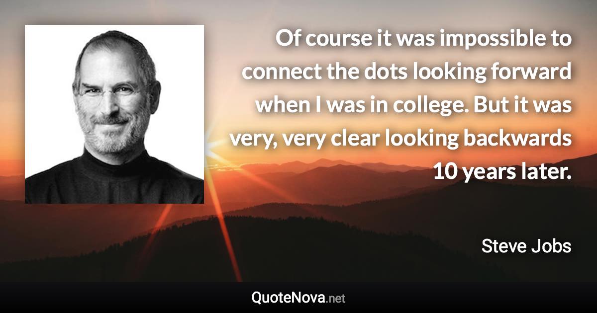 Of course it was impossible to connect the dots looking forward when I was in college. But it was very, very clear looking backwards 10 years later. - Steve Jobs quote