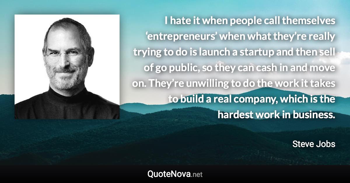 I hate it when people call themselves ‘entrepreneurs’ when what they’re really trying to do is launch a startup and then sell of go public, so they can cash in and move on. They’re unwilling to do the work it takes to build a real company, which is the hardest work in business. - Steve Jobs quote