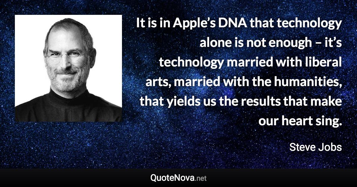 It is in Apple’s DNA that technology alone is not enough – it’s technology married with liberal arts, married with the humanities, that yields us the results that make our heart sing. - Steve Jobs quote