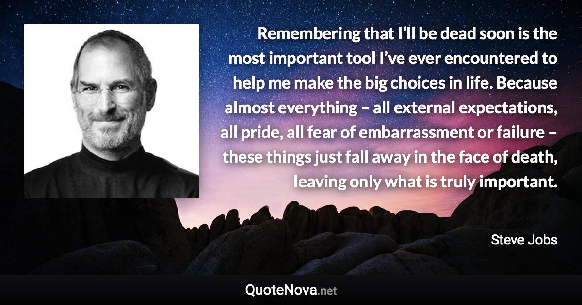 Remembering that I’ll be dead soon is the most important tool I’ve ever encountered to help me make the big choices in life. Because almost everything – all external expectations, all pride, all fear of embarrassment or failure – these things just fall away in the face of death, leaving only what is truly important. - Steve Jobs quote