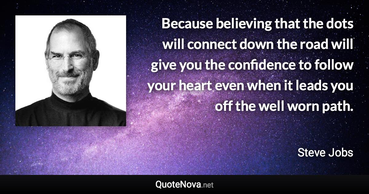 Because believing that the dots will connect down the road will give you the confidence to follow your heart even when it leads you off the well worn path. - Steve Jobs quote