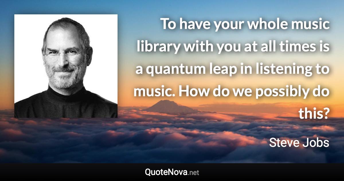 To have your whole music library with you at all times is a quantum leap in listening to music. How do we possibly do this? - Steve Jobs quote