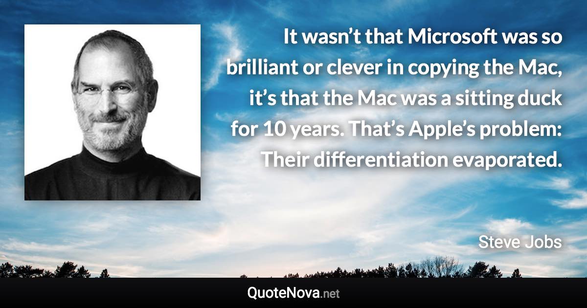 It wasn’t that Microsoft was so brilliant or clever in copying the Mac, it’s that the Mac was a sitting duck for 10 years. That’s Apple’s problem: Their differentiation evaporated. - Steve Jobs quote