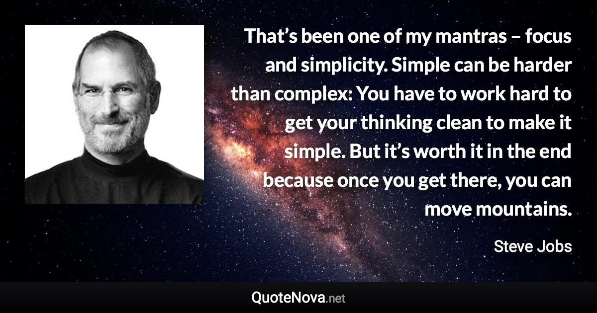 That’s been one of my mantras – focus and simplicity. Simple can be harder than complex: You have to work hard to get your thinking clean to make it simple. But it’s worth it in the end because once you get there, you can move mountains. - Steve Jobs quote