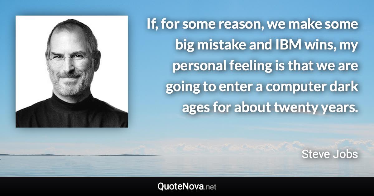 If, for some reason, we make some big mistake and IBM wins, my personal feeling is that we are going to enter a computer dark ages for about twenty years. - Steve Jobs quote