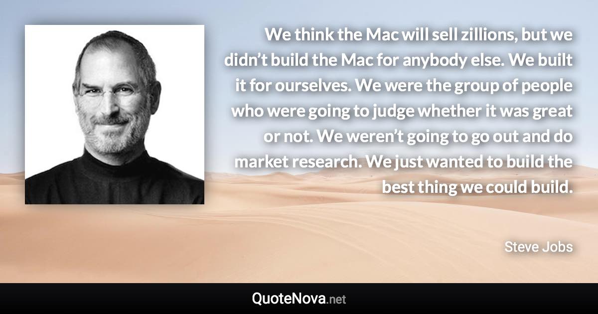 We think the Mac will sell zillions, but we didn’t build the Mac for anybody else. We built it for ourselves. We were the group of people who were going to judge whether it was great or not. We weren’t going to go out and do market research. We just wanted to build the best thing we could build. - Steve Jobs quote