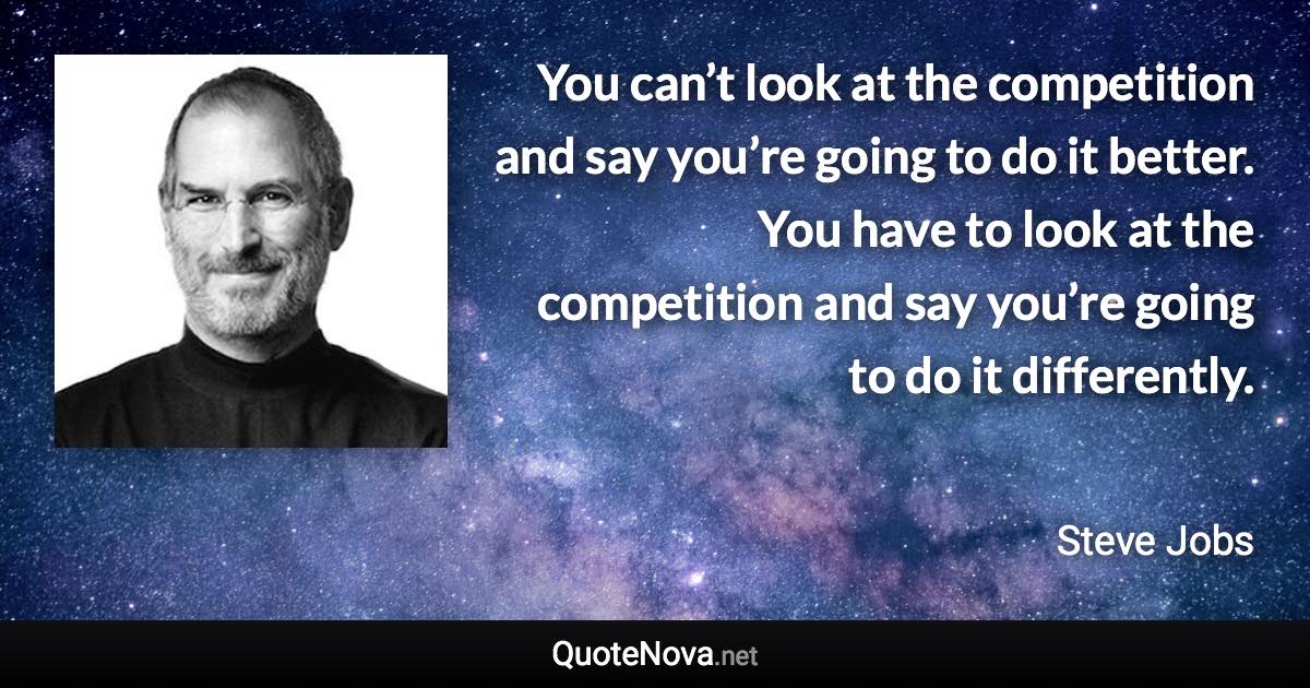 You can’t look at the competition and say you’re going to do it better. You have to look at the competition and say you’re going to do it differently. - Steve Jobs quote