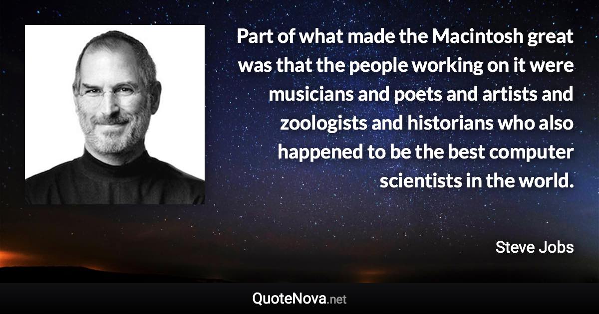 Part of what made the Macintosh great was that the people working on it were musicians and poets and artists and zoologists and historians who also happened to be the best computer scientists in the world. - Steve Jobs quote