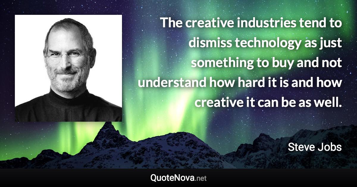 The creative industries tend to dismiss technology as just something to buy and not understand how hard it is and how creative it can be as well. - Steve Jobs quote