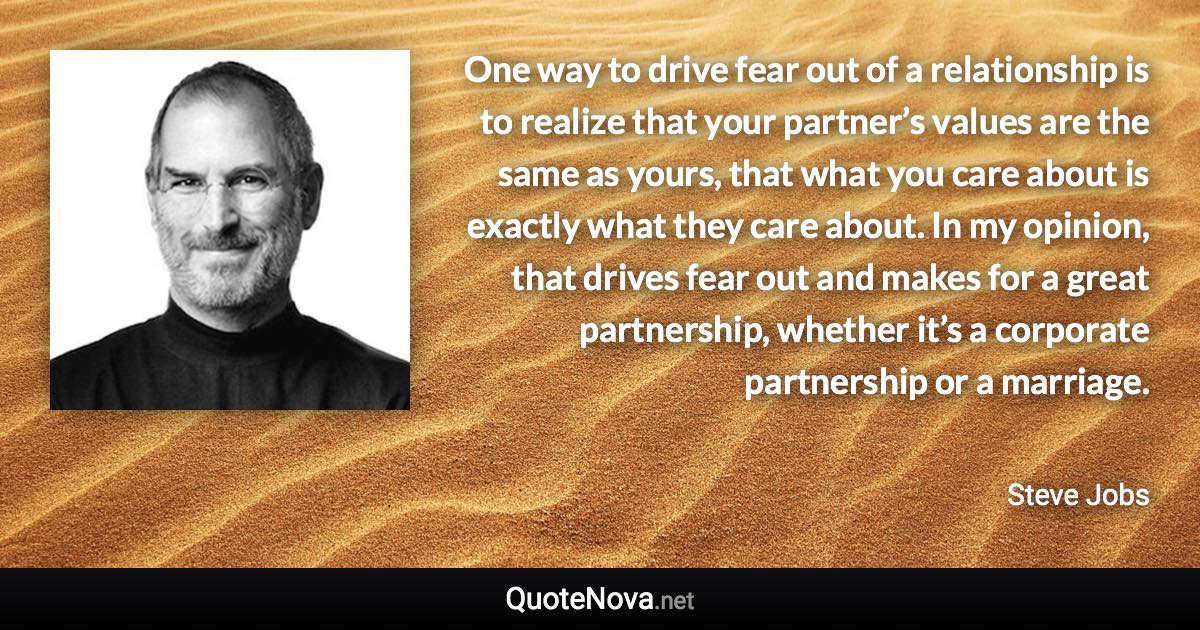 One way to drive fear out of a relationship is to realize that your partner’s values are the same as yours, that what you care about is exactly what they care about. In my opinion, that drives fear out and makes for a great partnership, whether it’s a corporate partnership or a marriage. - Steve Jobs quote