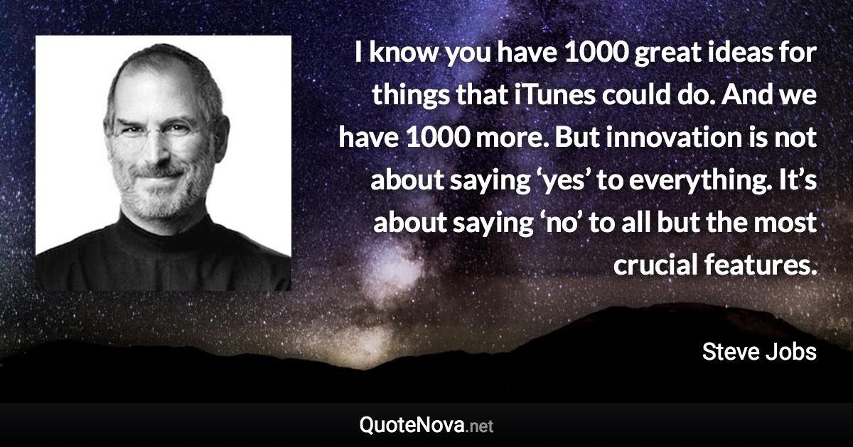 I know you have 1000 great ideas for things that iTunes could do. And we have 1000 more. But innovation is not about saying ‘yes’ to everything. It’s about saying ‘no’ to all but the most crucial features. - Steve Jobs quote