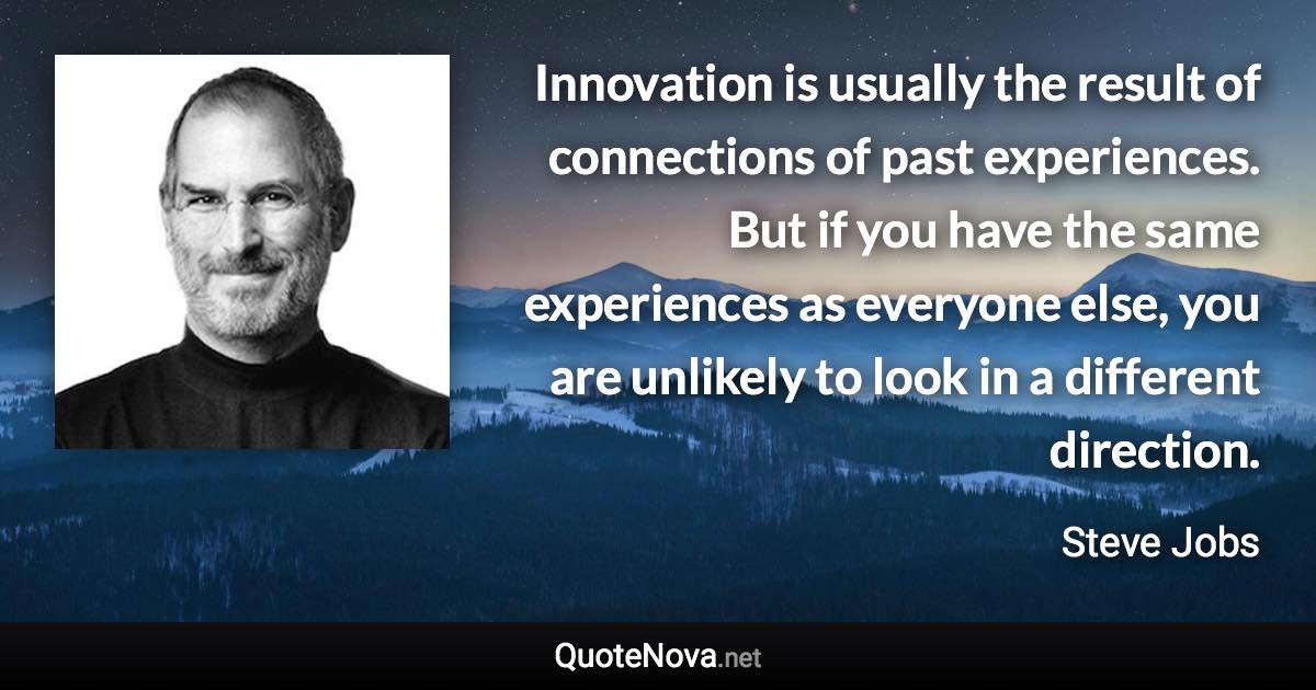 Innovation is usually the result of connections of past experiences. But if you have the same experiences as everyone else, you are unlikely to look in a different direction. - Steve Jobs quote