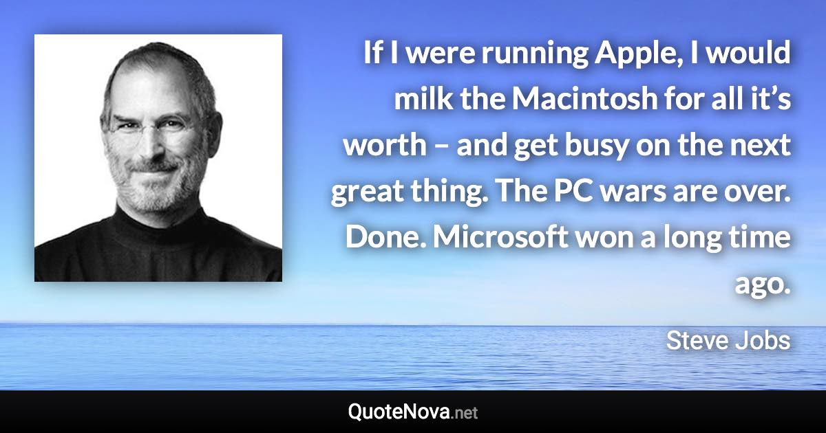 If I were running Apple, I would milk the Macintosh for all it’s worth – and get busy on the next great thing. The PC wars are over. Done. Microsoft won a long time ago. - Steve Jobs quote