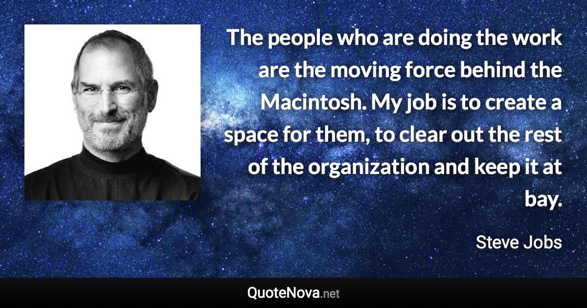 The people who are doing the work are the moving force behind the Macintosh. My job is to create a space for them, to clear out the rest of the organization and keep it at bay. - Steve Jobs quote