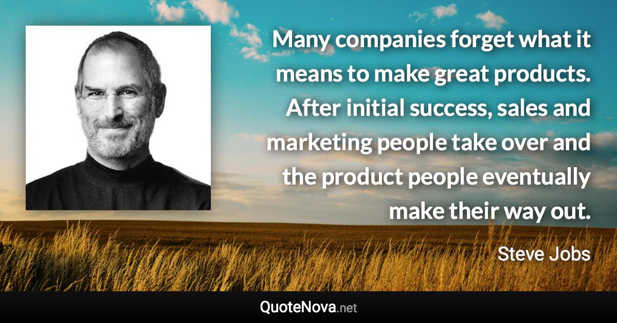 Many companies forget what it means to make great products. After initial success, sales and marketing people take over and the product people eventually make their way out. - Steve Jobs quote