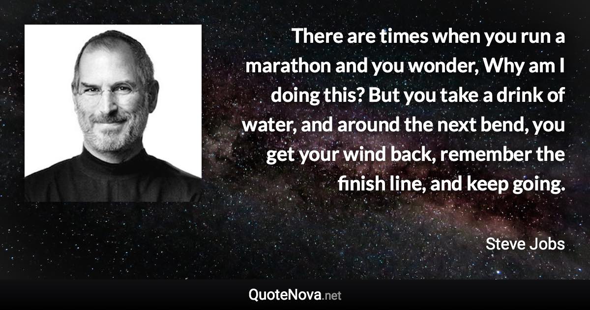 There are times when you run a marathon and you wonder, Why am I doing this? But you take a drink of water, and around the next bend, you get your wind back, remember the finish line, and keep going. - Steve Jobs quote