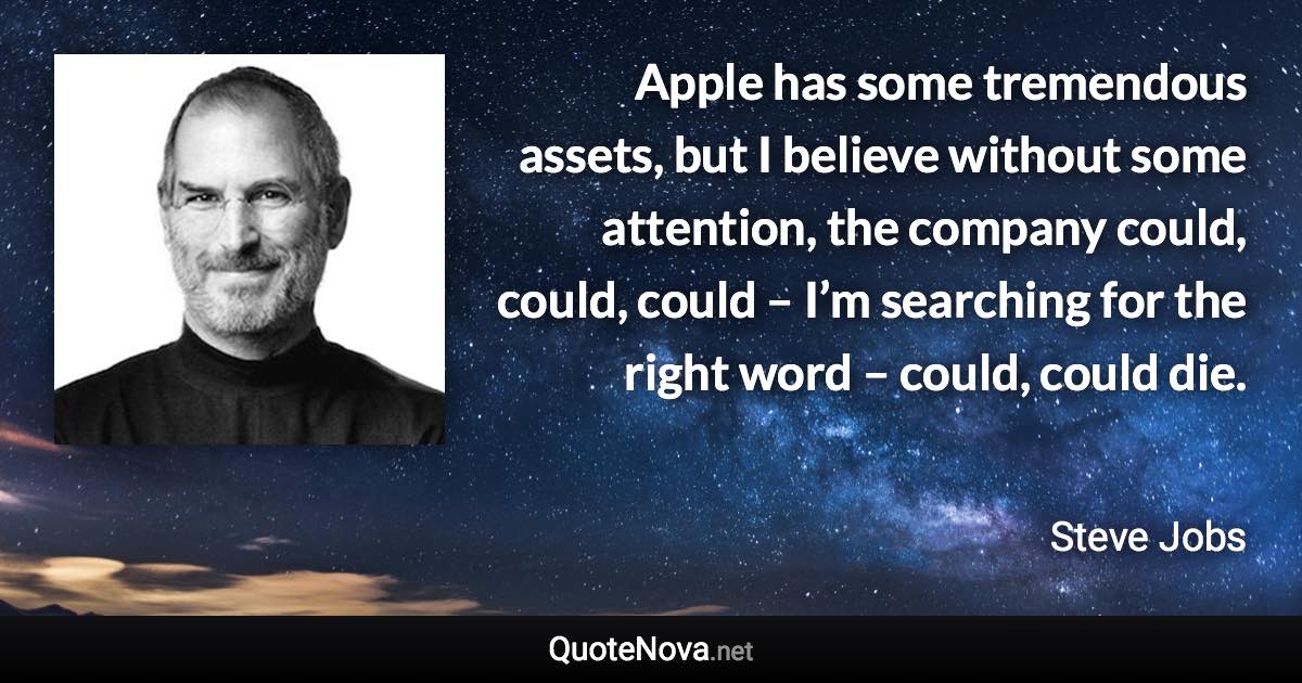 Apple has some tremendous assets, but I believe without some attention, the company could, could, could – I’m searching for the right word – could, could die. - Steve Jobs quote