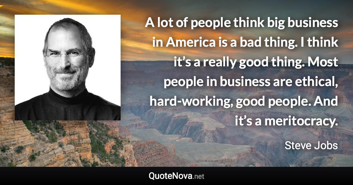 A lot of people think big business in America is a bad thing. I think it’s a really good thing. Most people in business are ethical, hard-working, good people. And it’s a meritocracy. - Steve Jobs quote