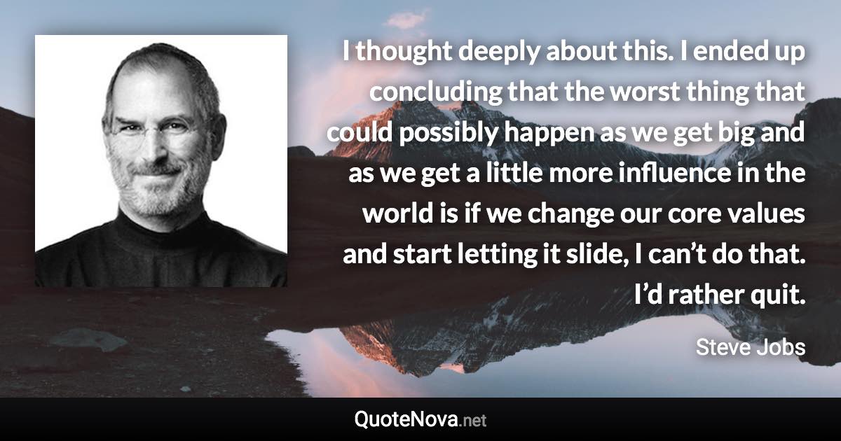 I thought deeply about this. I ended up concluding that the worst thing that could possibly happen as we get big and as we get a little more influence in the world is if we change our core values and start letting it slide, I can’t do that. I’d rather quit. - Steve Jobs quote