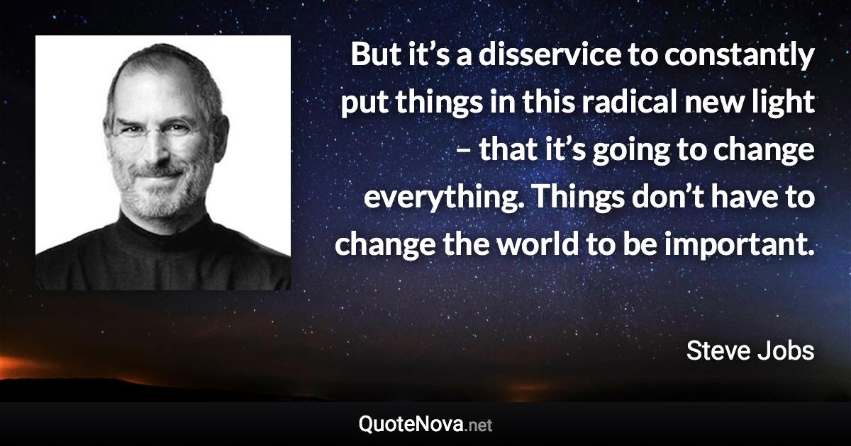 But it’s a disservice to constantly put things in this radical new light – that it’s going to change everything. Things don’t have to change the world to be important. - Steve Jobs quote