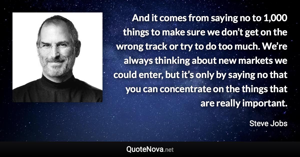 And it comes from saying no to 1,000 things to make sure we don’t get on the wrong track or try to do too much. We’re always thinking about new markets we could enter, but it’s only by saying no that you can concentrate on the things that are really important. - Steve Jobs quote